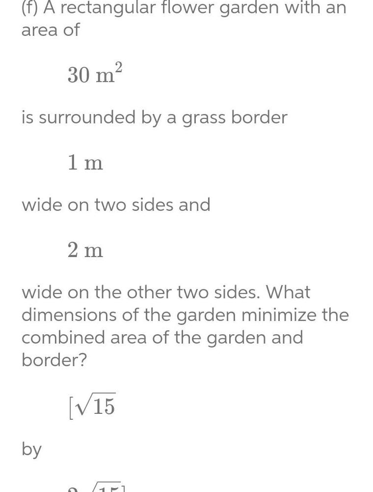 f A rectangular flower garden with an area of 30 m is surrounded by a grass border 1 m wide on two sides and 2 m wide on the other two sides What dimensions of the garden minimize the combined area of the garden and border 15 by 1