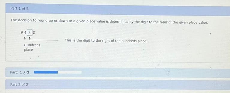 Part 1 of 2 The decision to round up or down to a given place value is determined by the digit to the right of the given place value 9438 Hundreds place Part 1 2 Part 2 of 2 This is the digit to the right of the hundreds place