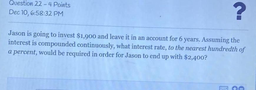 Jason is going to invest 1 900 and leave it in an account for 6 years Assuming the interest is compounded continuously what interest rate to the nearest hundredth of a percent would be required in order for Jason to end up with 2 400 Question 22 4 Points Dec 10 6 58 32 PM L