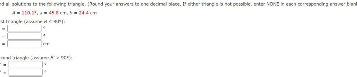 nd all solutions to the following triangle Round your answers to one decimal place If either triangle is not possible enter NONE in each corresponding answer blank A 110 1 a 45 8 cm b 24 4 cm st triangle assume B 90 0 O cm cond triangle assume B 90