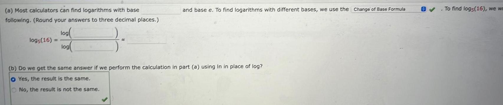 a Most calculators can find logarithms with base following Round your answers to three decimal places logs 16 log log and base e To find logarithms with different bases we use the Change of Base Formula b Do we get the same answer if we perform the calculation in part a using In in place of log O Yes the result is the same No the result is not the same 8 To find logs 16 we wn