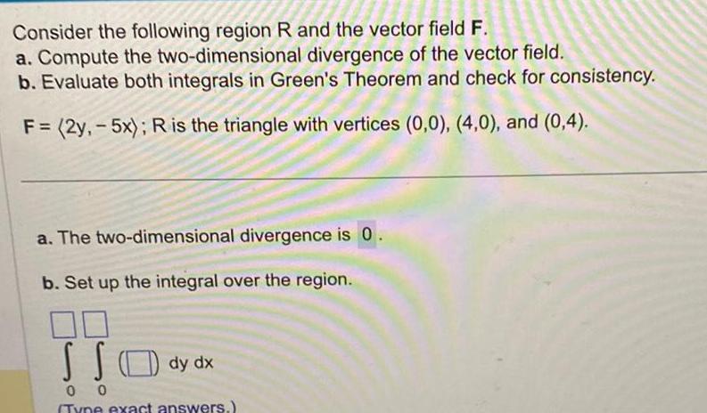 Consider the following region R and the vector field F a Compute the two dimensional divergence of the vector field b Evaluate both integrals in Green s Theorem and check for consistency F 2y 5x R is the triangle with vertices 0 0 4 0 and 0 4 a The two dimensional divergence is 0 b Set up the integral over the region SS 0 0 Type exact answers dy dx