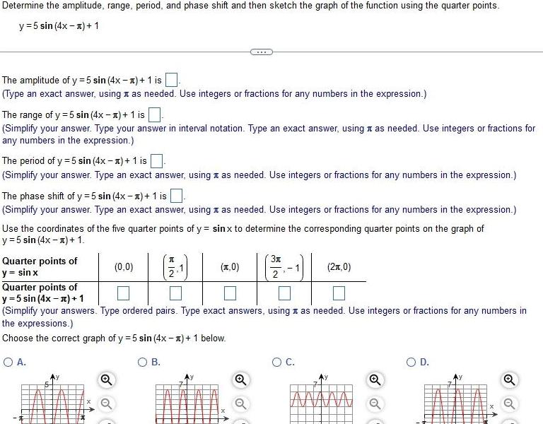 Determine the amplitude range period and phase shift and then sketch the graph of the function using the quarter points y 5 sin 4x x 1 The amplitude of y 5 sin 4x x 1 is Type an exact answer using as needed Use integers or fractions for any numbers in the expression The range of y 5 sin 4x 1 1 is Simplify your answer Type your answer in interval notation Type an exact answer using it as needed Use integers or fractions for any numbers in the expression The period of y 5 sin 4x x 1 is Simplify your answer Type an exact answer using as needed Use integers or fractions for any numbers in the expression The phase shift of y 5 sin 4x 1 is Simplify your answer Type an exact answer using as needed Use integers or fractions for any numbers in the expression Use the coordinates of the five quarter points of y sinx to determine the corresponding quarter points on the graph of y 5 sin 4x x 1 Quarter points of y sin x 0 0 I 2 B x 0 3x Quarter points of y 5 sin 4x x 1 Simplify your answers Type ordered pairs Type exact answers using as needed Use integers or fractions for any numbers in the expressions Choose the correct graph of y 5 sin 4x 1 below O A 2 0 O C O D