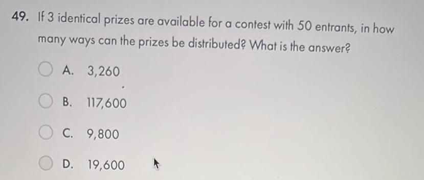 49 If 3 identical prizes are available for a contest with 50 entrants in how many ways can the prizes be distributed What is the answer A 3 260 OB 117 600 C 9 800 D 19 600