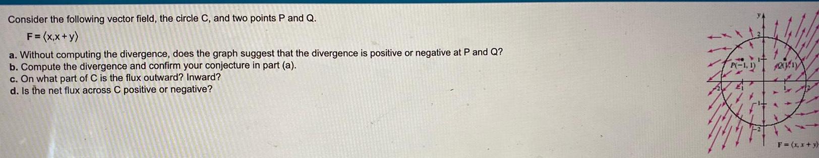 Consider the following vector field the circle C and two points P and Q F x x y a Without computing the divergence does the graph suggest that the divergence is positive or negative at P and Q b Compute the divergence and confirm your conjecture in part a c On what part of C is the flux outward Inward d Is the net flux across C positive or negative FRED P 1 1 2011 F x x y