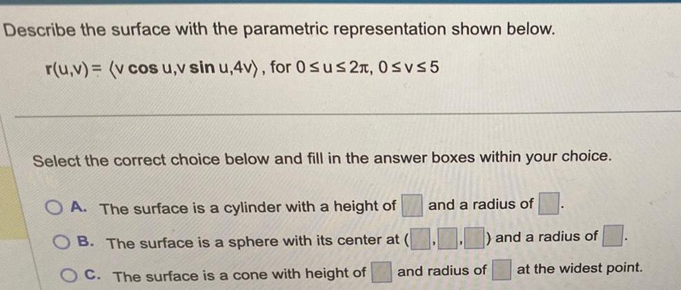 Describe the surface with the parametric representation shown below r u v v cos u v sin u 4v for Osus2 0 vs5 Select the correct choice below and fill in the answer boxes within your choice OA The surface is a cylinder with a height of and a radius of B The surface is a sphere with its center at and a radius of C The surface is a cone with height of and radius of at the widest point