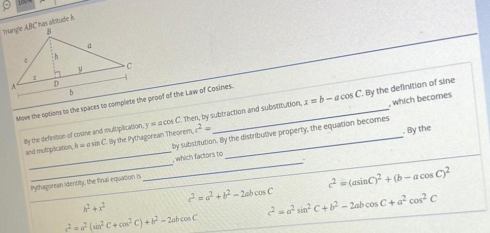 Triangle ABC has altitude h B A C X ih 27 D b y a C Move the options to the spaces to complete the proof of the Law of Cosines which becomes By the definition of cosine and multiplication y a cos C Then by subtraction and substitution x b acos C By the definition of sine and multiplication h a sin C By the Pythagorean Theorem by substitution By the distributive property the equation becomes which factors to Pythagorean Identity the final equation is h 1 2 a sin C cos C b 2ab cos C By the c asinC b a cos C 2 a sin C b 2ab cos C a cos C a b 2ab cos C