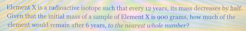 Element X is a radioactive isotope such that every 12 years its mass decreases by half Given that the initial mass of a sample of Element X is 900 grams how much of the element would remain after 6 years to the nearest whole number