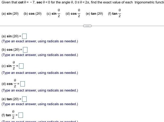 Given that cot 0 7 sec 0 0 for the angle 0 0 0 2 find the exact value of each trigonometric functi 0 a sin 20 b cos 20 c sin d cos 2 a sin 20 Type an exact answer using radicals as needed 0 b cos 20 Type an exact answer using radicals as needed c sin Type an exact answer using radicals as needed 0 d cos Type an exact answer using radicals as needed e tan 20 Type an exact answer using radicals as needed f tan 0 2 Tyno an exact answer using radicals as pooded Y 0 e tan 20 f tan 2