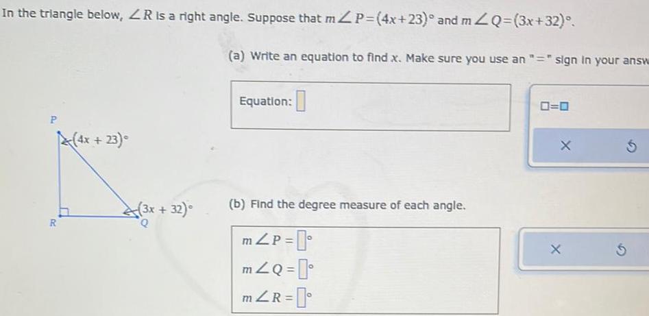 In the triangle below ZR is a right angle Suppose that mZP 4x 23 and mZQ 3x 32 P R 4x 23 3x 32 Q a Write an equation to find x Make sure you use an sign in your answ Equation b Find the degree measure of each angle m P mZQ mZR 0 0 X X