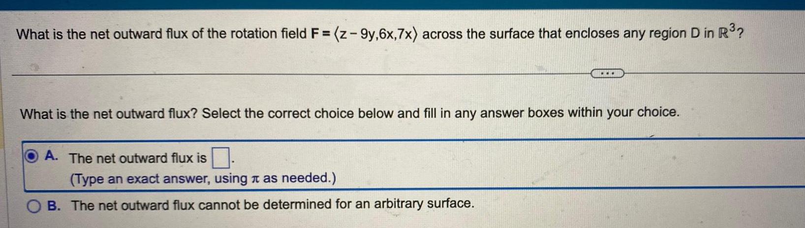 What is the net outward flux of the rotation field F z 9y 6x 7x across the surface that encloses any region D in R www What is the net outward flux Select the correct choice below and fill in any answer boxes within your choice A The net outward flux is Type an exact answer using as needed OB The net outward flux cannot be determined for an arbitrary surface