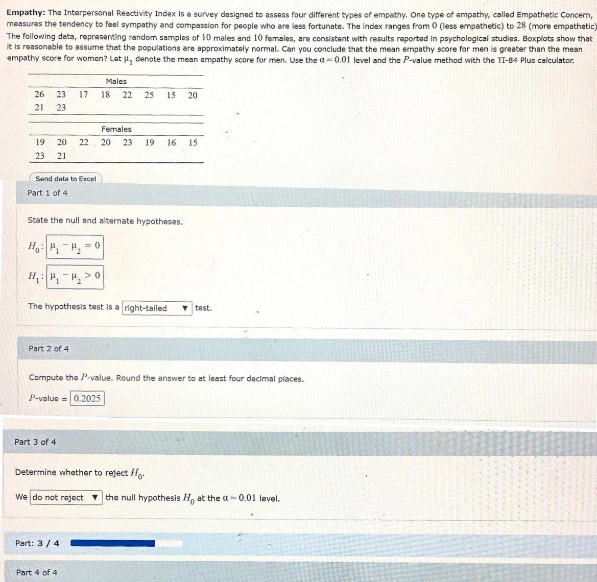 Empathy The Interpersonal Reactivity Index is a survey designed to assess four different types of empathy One type of empathy called Empathetic Concern measures the tendency to feel sympathy and compassion for people who are less fortunate The index ranges from 0 less empathetic to 28 more empathetic The following data representing random samples of 10 males and 10 females are consistent with results reported in psychological studies Boxplots show that it is reasonable to assume that the populations are approximately normal Can you conclude that the mean empathy score for men is greater than the mean empathy score for women Let denote the mean empathy score for men Use the 0 01 level and the P value method with the TI 84 Plus calculator 26 23 21 23 Send data to Excel Part 1 of 4 Females 19 20 22 20 23 19 16 15 23 21 17 State the null and alternate hypotheses Ho H H H 0 Part 2 of 4 Males 18 22 Part 3 of 4 0 The hypothesis test is a right tailed test 25 15 20 Part 3 4 Compute the P value Round the answer to at least four decimal places P value 0 2025 Part 4 of 4 Determine whether to reject Ho We do not reject the null hypothesis Ho at the a 0 01 level