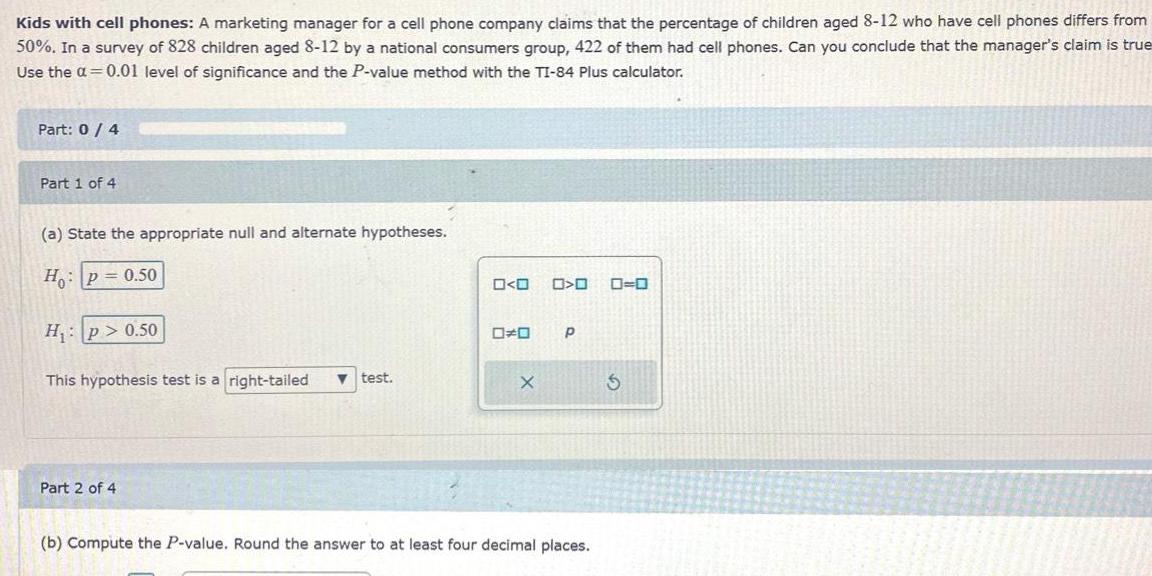 Kids with cell phones A marketing manager for a cell phone company claims that the percentage of children aged 8 12 who have cell phones differs from 50 In a survey of 828 children aged 8 12 by a national consumers group 422 of them had cell phones Can you conclude that the manager s claim is true Use the a 0 01 level of significance and the P value method with the TI 84 Plus calculator Part 0 4 Part 1 of 4 a State the appropriate null and alternate hypotheses Ho P 0 50 H p 0 50 This hypothesis test is a right tailed test Part 2 of 4 O O 00 X 0 0 0 0 P b Compute the P value Round the answer to at least four decimal places