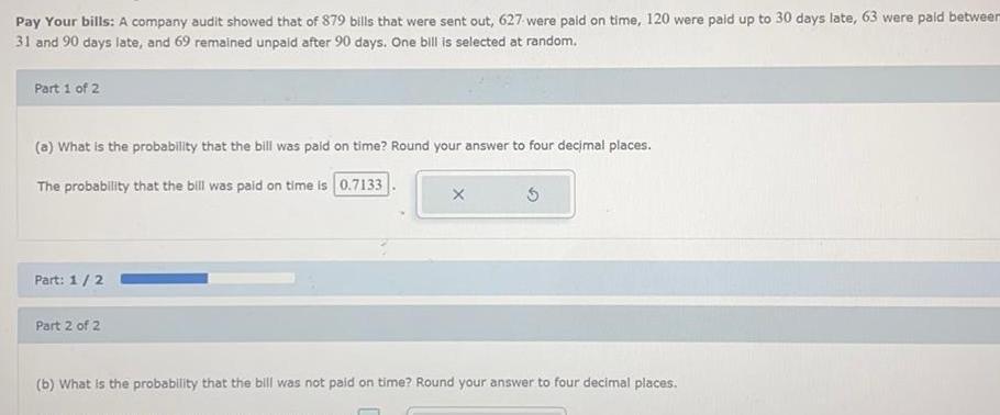 Pay Your bills A company audit showed that of 879 bills that were sent out 627 were paid on time 120 were paid up to 30 days late 63 were paid between 31 and 90 days late and 69 remained unpaid after 90 days One bill is selected at random Part 1 of 2 a What is the probability that the bill was paid on time Round your answer to four decimal places The probability that the bill was paid on time is 0 7133 Part 1 2 Part 2 of 2 X b What is the probability that the bill was not paid on time Round your answer to four decimal places