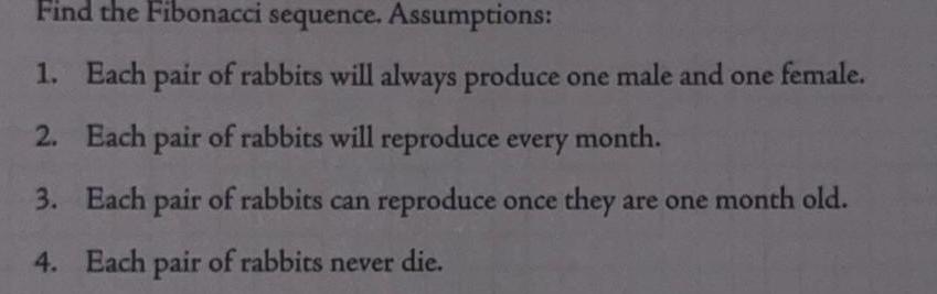 Find the Fibonacci sequence Assumptions 1 Each pair of rabbits will always produce one male and one female 2 Each pair of rabbits will reproduce every month 3 Each pair of rabbits can reproduce once they are one month old 4 Each pair of rabbits never die