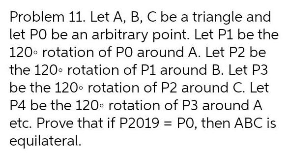 Problem 11 Let A B C be a triangle and let PO be an arbitrary point Let P1 be the 120 rotation of PO around A Let P2 be the 120 rotation of P1 around B Let P3 be the 120 rotation of P2 around C Let P4 be the 120 rotation of P3 around A etc Prove that if P2019 PO then ABC is equilateral