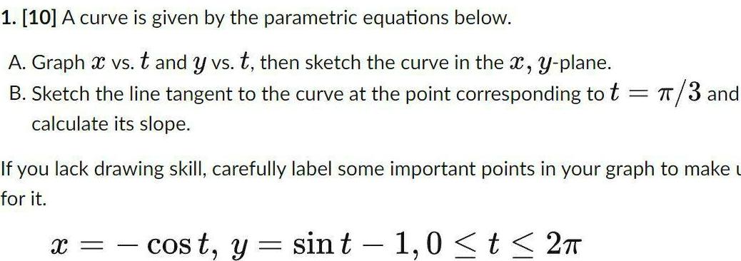 1 10 A curve is given by the parametric equations below A Graph x vs t and y vs t then sketch the curve in the x y plane B Sketch the line tangent to the curve at the point corresponding to t 3 and calculate its slope If you lack drawing skill carefully label some important points in your graph to make u for it X cost y sin t 1 0 t 2