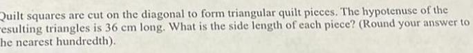 Quilt squares are cut on the diagonal to form triangular quilt pieces The hypotenuse of the resulting triangles is 36 cm long What is the side length of each piece Round your answer to he nearest hundredth