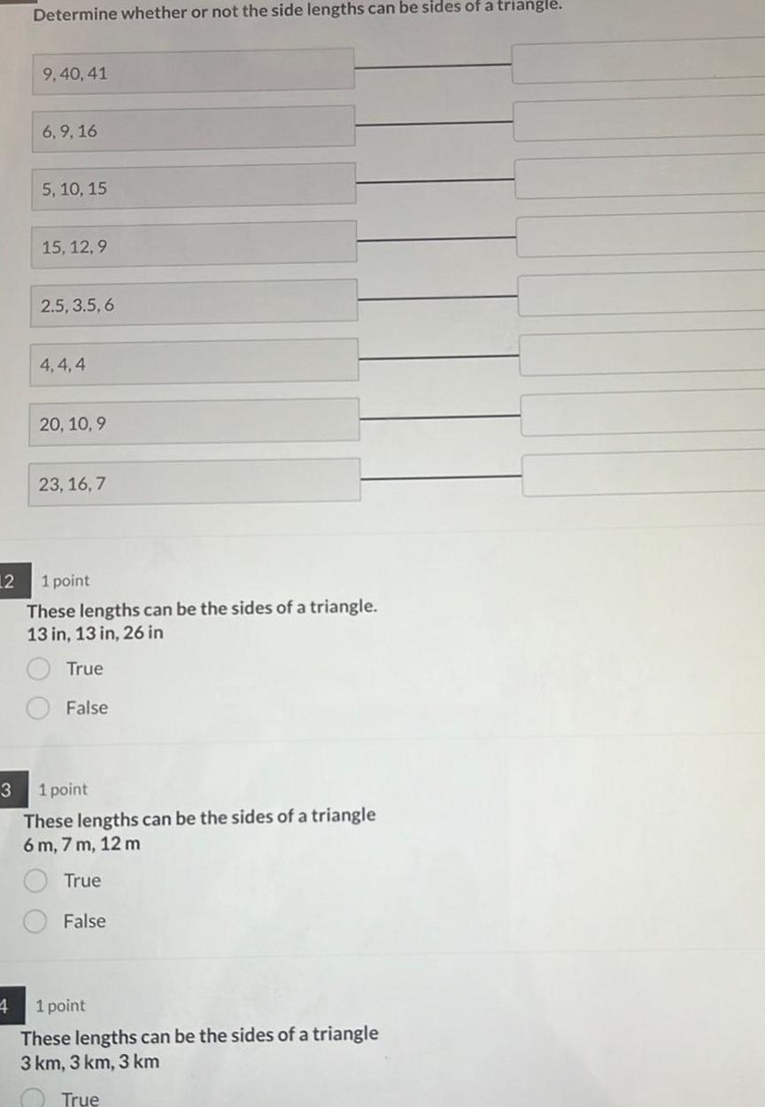 12 3 4 Determine whether or not the side lengths can be sides of a triangle 9 40 41 6 9 16 5 10 15 15 12 9 2 5 3 5 6 4 4 4 20 10 9 23 16 7 1 point These lengths can be the sides of a triangle 13 in 13 in 26 in True False 1 point These lengths can be the sides of a triangle 6 m 7 m 12 m True False 1 point These lengths can be the sides of a triangle 3 km 3 km 3 km True