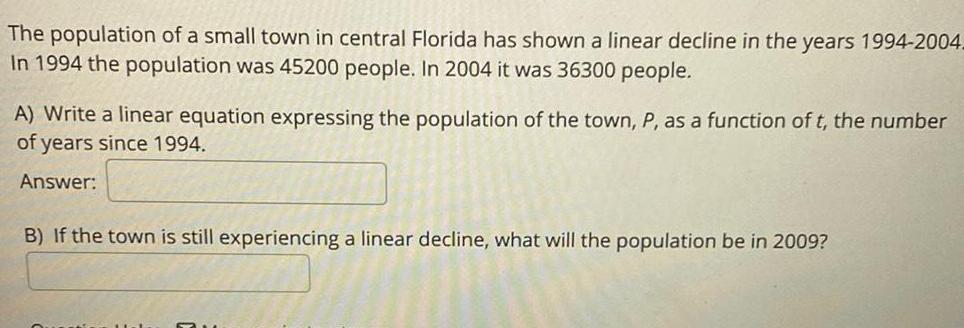 The population of a small town in central Florida has shown a linear decline in the years 1994 2004 In 1994 the population was 45200 people In 2004 it was 36300 people A Write a linear equation expressing the population of the town P as a function of t the number of years since 1994 Answer B If the town is still experiencing a linear decline what will the population be in 2009