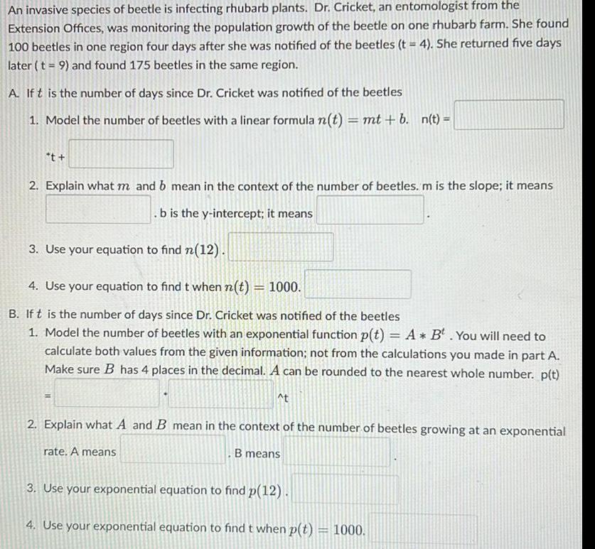 An invasive species of beetle is infecting rhubarb plants Dr Cricket an entomologist from the Extension Offices was monitoring the population growth of the beetle on one rhubarb farm She found 100 beetles in one region four days after she was notified of the beetles t 4 She returned five days later t 9 and found 175 beetles in the same region A If t is the number of days since Dr Cricket was notified of the beetles 1 Model the number of beetles with a linear formula n t mt b n t t 2 Explain what m and b mean in the context of the number of beetles m is the slope it means b is the y intercept it means 3 Use your equation to find n 12 4 Use your equation to find t when n t 1000 B If t is the number of days since Dr Cricket was notified of the beetles 1 Model the number of beetles with an exponential function p t A B You will need to calculate both values from the given information not from the calculations you made in part A Make sure B has 4 places in the decimal A can be rounded to the nearest whole number p t t 2 Explain what A and B mean in the context of the number of beetles growing at an exponential rate A means B means 3 Use your exponential equation to find p 12 4 Use your exponential equation to find t when p t 1000