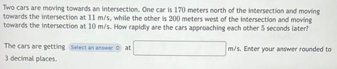 Two cars are moving towards an intersection One car is 170 meters north of the intersection and moving towards the intersection at 11 m s while the other is 200 meters west of the intersection and moving towards the intersection at 10 m s How rapidly are the cars approaching each other 5 seconds later The cars are getting Select an answer 3 decimal places at m s Enter your answer rounded to