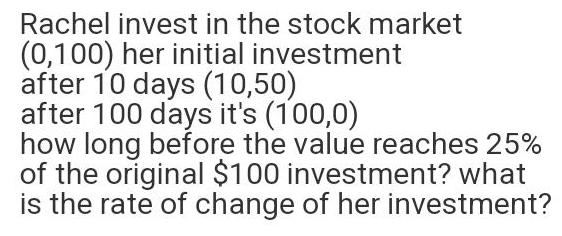 Rachel invest in the stock market 0 100 her initial investment after 10 days 10 50 after 100 days it s 100 0 how long before the value reaches 25 of the original 100 investment what is the rate of change of her investment