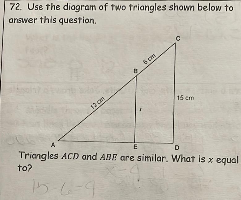 72 Use the diagram of two triangles shown below to answer this question sisaln A 12 cm B 6 cm A C 15 cm E D Triangles ACD and ABE are similar What is x equal to 15 6 9 59