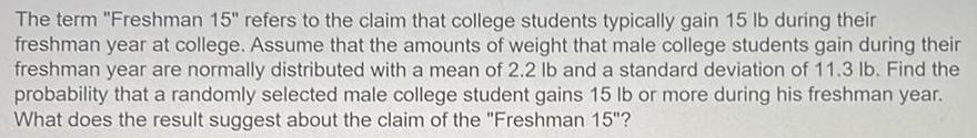 The term Freshman 15 refers to the claim that college students typically gain 15 lb during their freshman year at college Assume that the amounts of weight that male college students gain during their freshman year are normally distributed with a mean of 2 2 lb and a standard deviation of 11 3 lb Find the probability that a randomly selected male college student gains 15 lb or more during his freshman year What does the result suggest about the claim of the Freshman 15