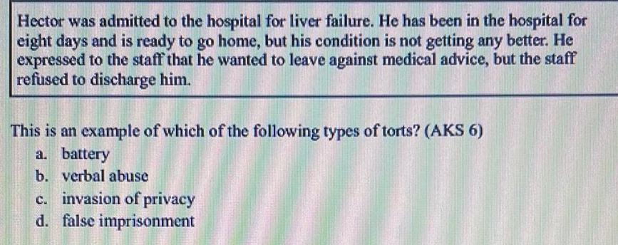 Hector was admitted to the hospital for liver failure He has been in the hospital for eight days and is ready to go home but his condition is not getting any better He expressed to the staff that he wanted to leave against medical advice but the staff refused to discharge him This is an example of which of the following types of torts AKS 6 a battery b verbal abuse c invasion of privacy d false imprisonment