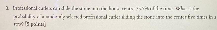 3 Professional curlers can slide the stone into the house centre 75 7 of the time What is the probability of a randomly selected professional curler sliding the stone into the center five times in a row 5 points