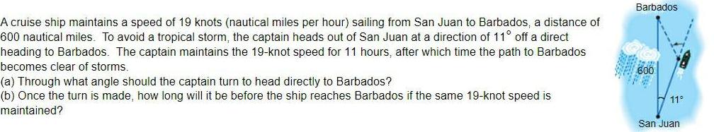 A cruise ship maintains a speed of 19 knots nautical miles per hour sailing from San Juan to Barbados a distance of 600 nautical miles To avoid a tropical storm the captain heads out of San Juan at a direction of 11 off a direct heading to Barbados The captain maintains the 19 knot speed for 11 hours after which time the path to Barbados becomes clear of storms a Through what angle should the captain turn to head directly to Barbados b Once the turn is made how long will it be before the ship reaches Barbados if the same 19 knot speed is maintained Barbados 600 11 San Juan