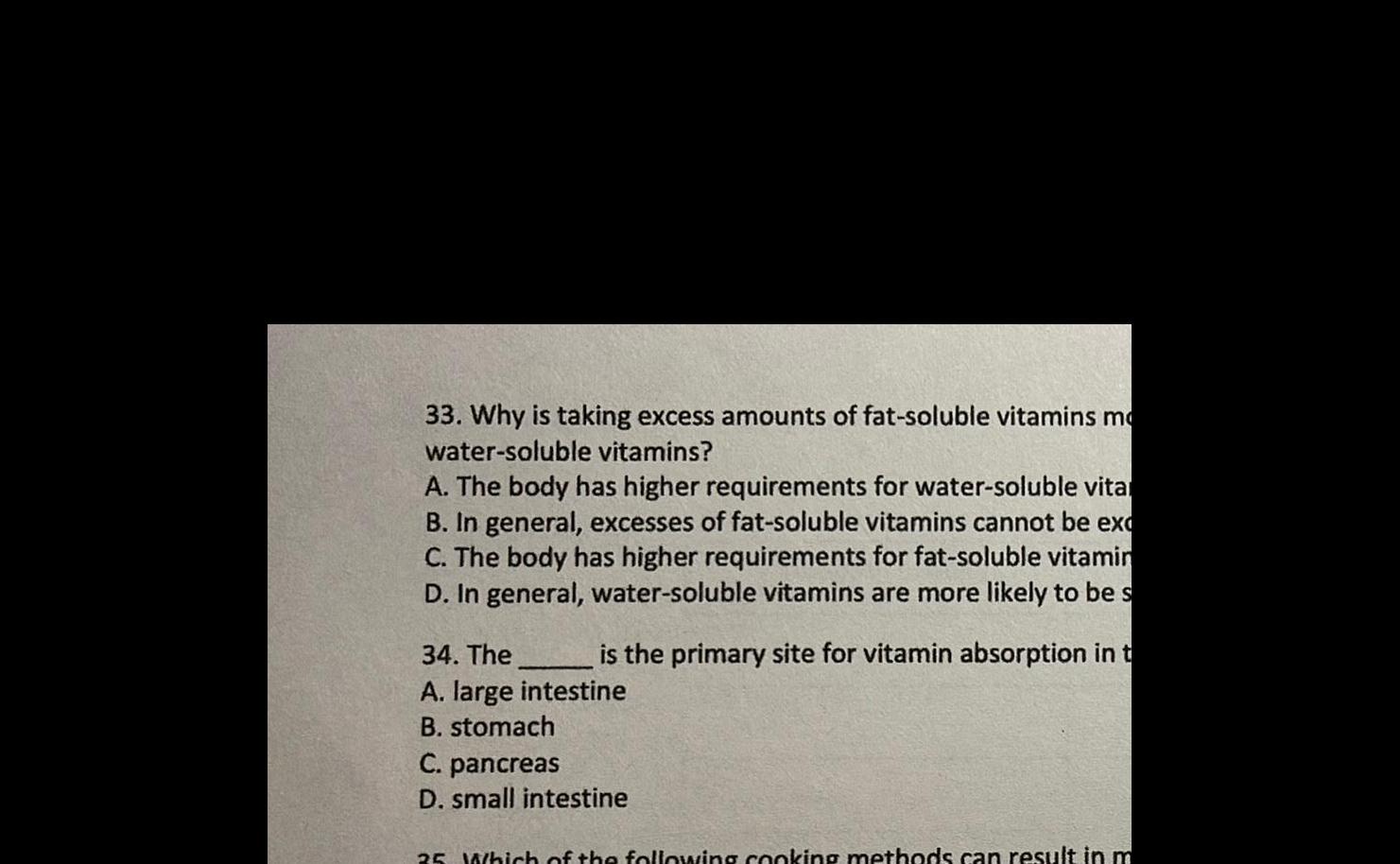 33 Why is taking excess amounts of fat soluble vitamins mo water soluble vitamins A The body has higher requirements for water soluble vita In general excesses of fat soluble vitamins cannot be ex C The body has higher requirements for fat soluble vitamin D In general water soluble vitamins are more likely to be s is the primary site for vitamin absorption in t 34 The A large intestine B stomach C pancreas D small intestine 35 Which of the following cooking methods can result in m