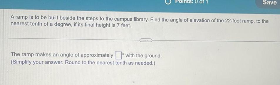 Points 0 of 1 A ramp is to be built beside the steps to the campus library Find the angle of elevation of the 22 foot ramp to the nearest tenth of a degree if its final height is 7 feet The ramp makes an angle of approximately with the ground Simplify your answer Round to the nearest tenth as needed Save