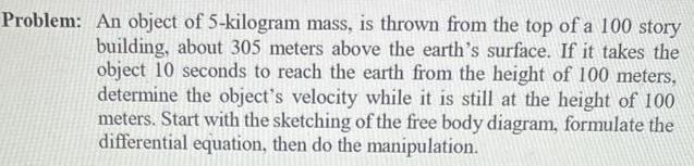 Problem An object of 5 kilogram mass is thrown from the top of a 100 story building about 305 meters above the earth s surface If it takes the object 10 seconds to reach the earth from the height of 100 meters determine the object s velocity while it is still at the height of 100 meters Start with the sketching of the free body diagram formulate the differential equation then do the manipulation