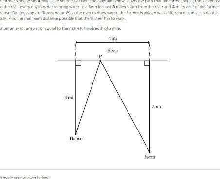farmer s house sits 4 miles due south of a river The diagram below shows the path that the farmer Lakes from his house a the river every day in order to bring water to a farm located 5 miles south from the river and 4 miles east of the farmer house By choosing a different point P on the river to draw water the farmer is able to walk different distances to do this ask Find the minimum distance possible that the farmer has to walk Inter an exact answer or round to the nearest hundredth of a mile Provide your answer below mi House P 4 mi River 5 mi Farm