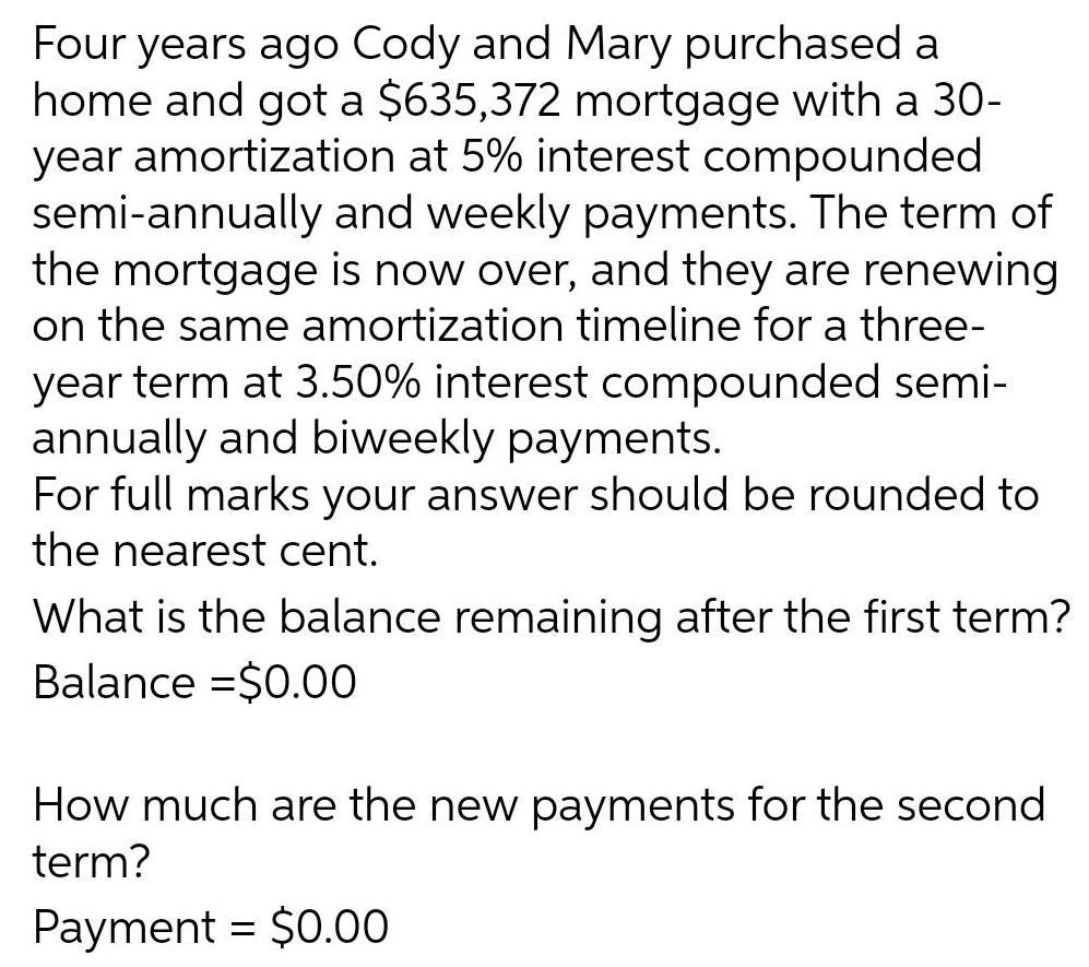 Four years ago Cody and Mary purchased a home and got a 635 372 mortgage with a 30 year amortization at 5 interest compounded semi annually and weekly payments The term of the mortgage is now over and they are renewing on the same amortization timeline for a three year term at 3 50 interest compounded semi annually and biweekly payments For full marks your answer should be rounded to the nearest cent What is the balance remaining after the first term Balance 0 00 How much are the new payments for the second term Payment 0 00