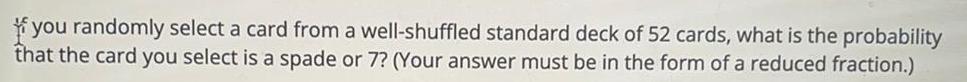 you randomly select a card from a well shuffled standard deck of 52 cards what is the probability that the card you select is a spade or 7 Your answer must be in the form of a reduced fraction