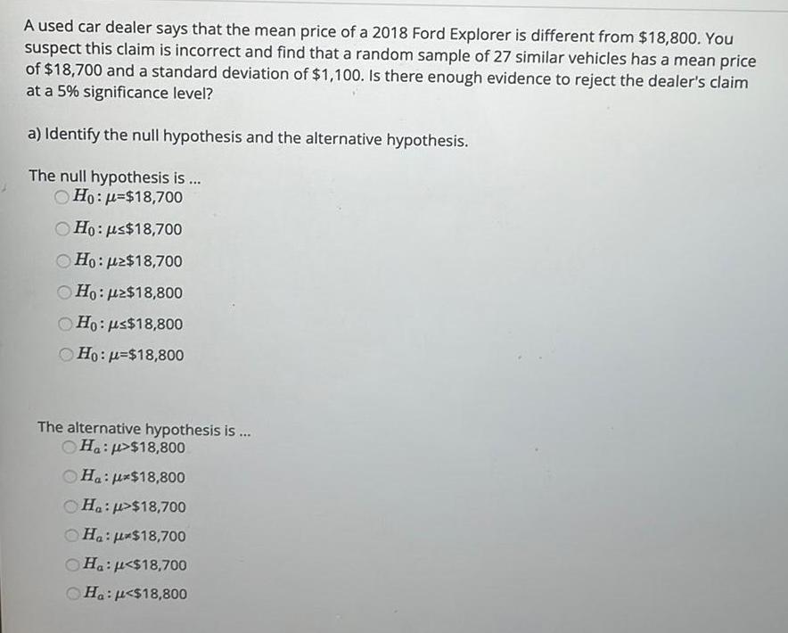 A used car dealer says that the mean price of a 2018 Ford Explorer is different from 18 800 You suspect this claim is incorrect and find that a random sample of 27 similar vehicles has a mean price of 18 700 and a standard deviation of 1 100 Is there enough evidence to reject the dealer s claim at a 5 significance level a Identify the null hypothesis and the alternative hypothesis The null hypothesis is Ho 18 700 Ho us 18 700 Ho 2 18 700 Ho uz 18 800 Ho us 18 800 Ho 18 800 The alternative hypothesis is Ha 18 800 Ha 18 800 Ha 18 700 Ha 18 700 Ha 18 700 Ha 18 800