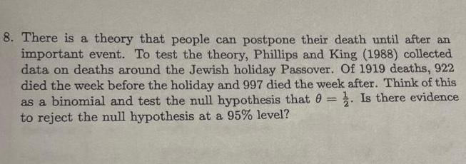 8 There is a theory that people can postpone their death until after an important event To test the theory Phillips and King 1988 collected data on deaths around the Jewish holiday Passover Of 1919 deaths 922 died the week before the holiday and 997 died the week after Think of this as a binomial and test the null hypothesis that 0 Is there evidence to reject the null hypothesis at a 95 level