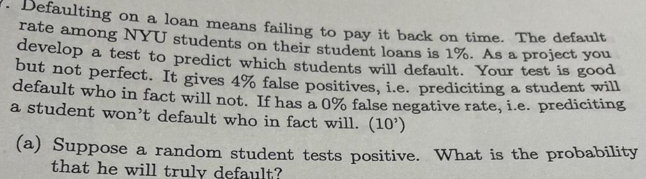 Defaulting on a loan means failing to pay it back on time The default rate among NYU students on their student loans is 1 As a project you develop a test to predict which students will default Your test is good but not perfect It gives 4 false positives i e prediciting a student will default who in fact will not If has a 0 false negative rate i e prediciting a student won t default who in fact will 10 a Suppose a random student tests positive What is the probability that he will truly default