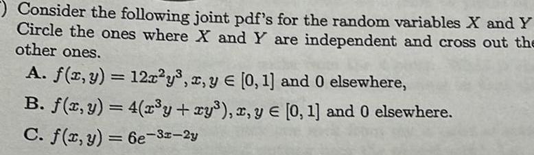 Consider the following joint pdf s for the random variables X and Y Circle the ones where X and Y are independent and cross out the other ones A f x y 12x y x y 0 1 and 0 elsewhere B f x y 4 x y xy x y 0 1 and 0 elsewhere C f x y 6e 3x 2y