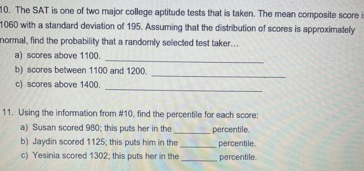 10 The SAT is one of two major college aptitude tests that is taken The mean composite score i 1060 with a standard deviation of 195 Assuming that the distribution of scores is approximately normal find the probability that a randomly selected test taker a scores above 1100 b scores between 1100 and 1200 c scores above 1400 11 Using the information from 10 find the percentile for each score a Susan scored 980 this puts her in the b Jaydin scored 1125 this puts him in the c Yesinia scored 1302 this puts her in the percentile percentile percentile