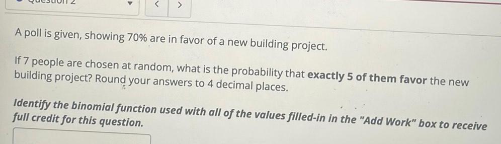 A poll is given showing 70 are in favor of a new building project If 7 people are chosen at random what is the probability that exactly 5 of them favor the new building project Round your answers to 4 decimal places Identify the binomial function used with all of the values filled in in the Add Work box to receive full credit for this question