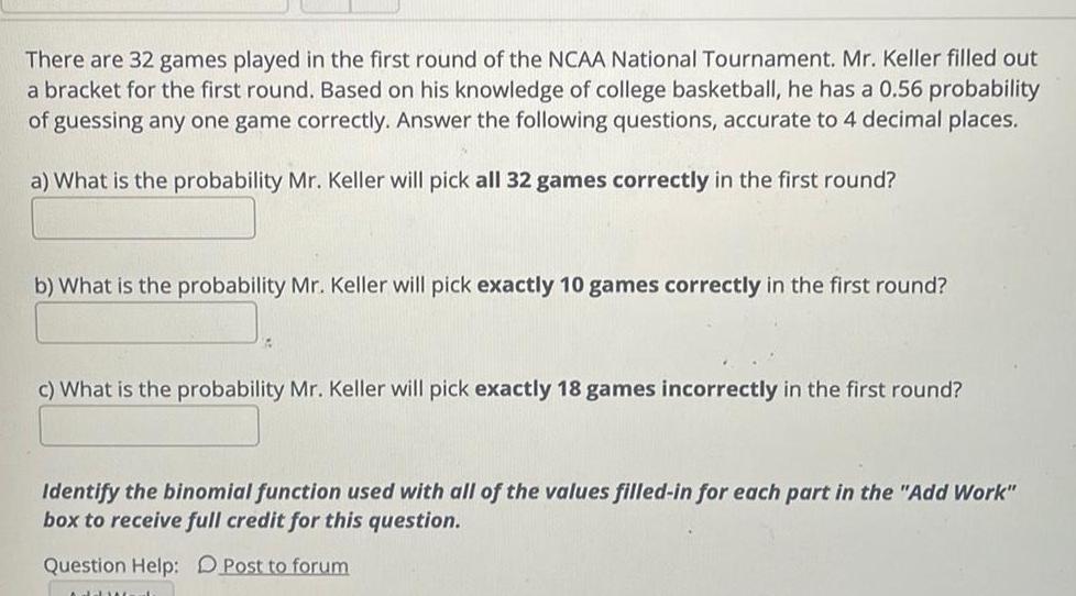 There are 32 games played in the first round of the NCAA National Tournament Mr Keller filled out a bracket for the first round Based on his knowledge of college basketball he has a 0 56 probability of guessing any one game correctly Answer the following questions accurate to 4 decimal places a What is the probability Mr Keller will pick all 32 games correctly in the first round b What is the probability Mr Keller will pick exactly 10 games correctly in the first round c What is the probability Mr Keller will pick exactly 18 games incorrectly in the first round Identify the binomial function used with all of the values filled in for each part in the Add Work box to receive full credit for this question Question Help Post to forum