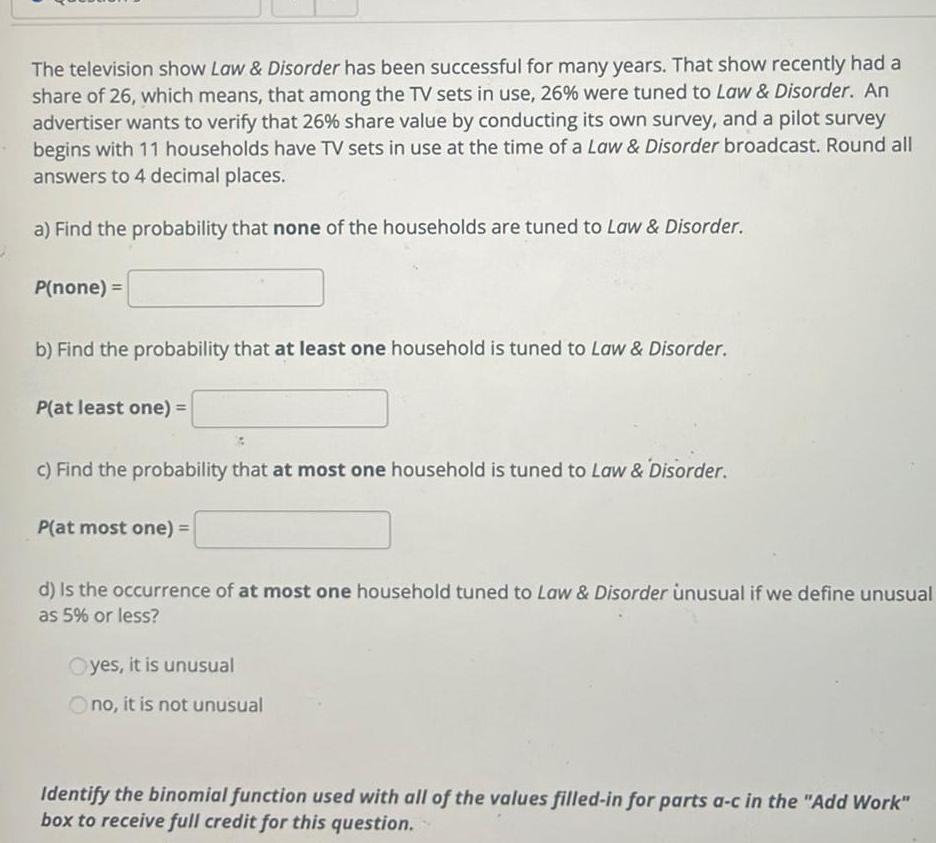 The television show Law Disorder has been successful for many years That show recently had a share of 26 which means that among the TV sets in use 26 were tuned to Law Disorder An advertiser wants to verify that 26 share value by conducting its own survey and a pilot survey begins with 11 households have TV sets in use at the time of a Law Disorder broadcast Round all answers to 4 decimal places a Find the probability that none of the households are tuned to Law Disorder P none b Find the probability that at least one household is tuned to Law Disorder P at least one c Find the probability that at most one household is tuned to Law Disorder P at most one d Is the occurrence of at most one household tuned to Law Disorder unusual if we define unusual as 5 or less Oyes it is unusual Ono it is not unusual Identify the binomial function used with all of the values filled in for parts a c in the Add Work box to receive full credit for this question