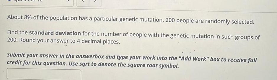 About 8 of the population has a particular genetic mutation 200 people are randomly selected Find the standard deviation for the number of people with the genetic mutation in such groups of 200 Round your answer to 4 decimal places Submit your answer in the answerbox and type your work into the Add Work box to receive full credit for this question Use sqrt to denote the square root symbol