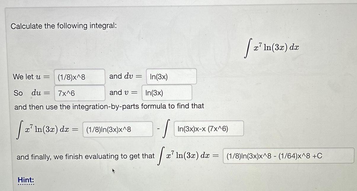 Calculate the following integral We let u So du 1 8 x 8 7x 6 In 3x and then use the integration by parts formula to find that 2 In 32 dr 1 8 In 3x x 8 S and du Hint In 3x and v and finally we finish evaluating to get that x In 3x x x 7x 6 x In 3x dx a In x In 3x dx 1 8 In 3x x 8 1 64 x 8 C