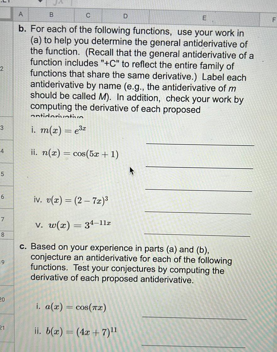 2 3 4 5 6 7 8 19 20 21 A E b For each of the following functions use your work in a to help you determine the general antiderivative of the function Recall that the general antiderivative of a function includes C to reflect the entire family of functions that share the same derivative Label each antiderivative by name e g the antiderivative of m should be called M In addition check your work by computing the derivative of each proposed antidarivative B i m x e x ii n x cos 5x 1 D iv v x 2 7x v w x 34 11x c Based on your experience in parts a and b conjecture an antiderivative for each of the following functions Test your conjectures by computing the derivative of each proposed antiderivative i a x cos x ii b x 4x 7 F