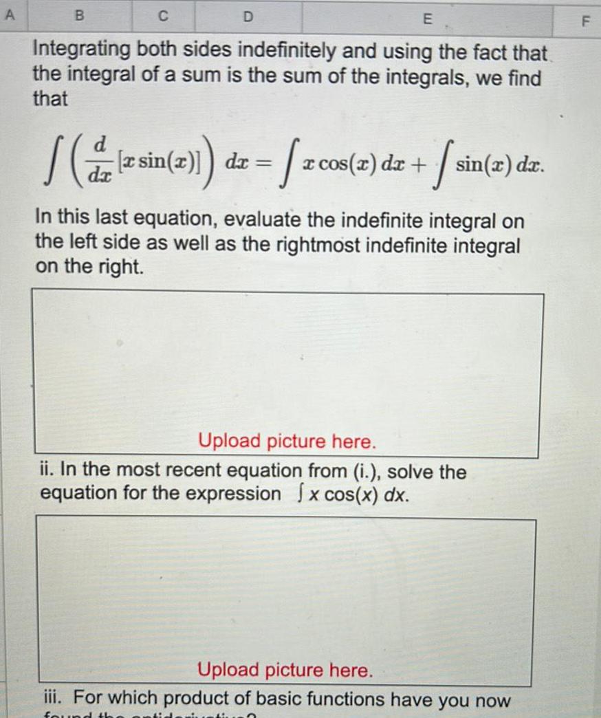 A B Integrating both sides indefinitely and using the fact that the integral of a sum is the sum of the integrals we find that D E d sin x de zcos 2 dez sin x dr In this last equation evaluate the indefinite integral on the left side as well as the rightmost indefinite integral on the right Upload picture here ii In the most recent equation from i solve the equation for the expression x cos x dx Upload picture here iii For which product of basic functions have you now found th F